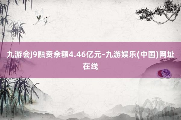 九游会J9融资余额4.46亿元-九游娱乐(中国)网址在线