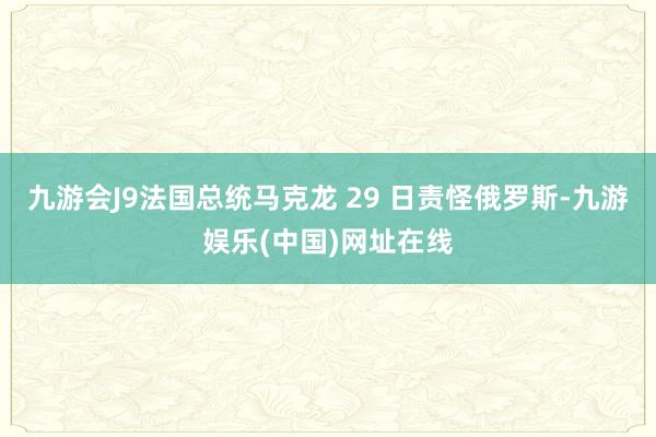 九游会J9法国总统马克龙 29 日责怪俄罗斯-九游娱乐(中国)网址在线