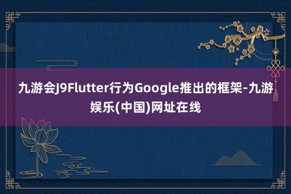 九游会J9Flutter行为Google推出的框架-九游娱乐(中国)网址在线