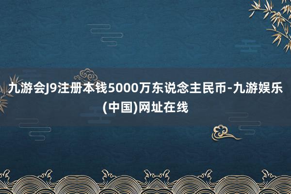 九游会J9注册本钱5000万东说念主民币-九游娱乐(中国)网址在线