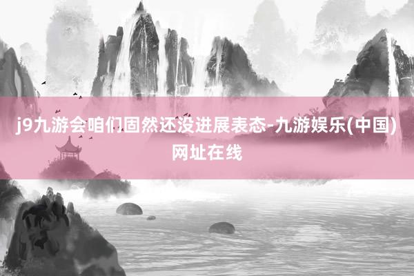 j9九游会咱们固然还没进展表态-九游娱乐(中国)网址在线