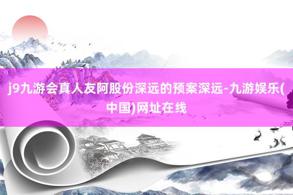 j9九游会真人友阿股份深远的预案深远-九游娱乐(中国)网址在线