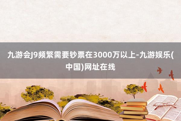 九游会J9频繁需要钞票在3000万以上-九游娱乐(中国)网址在线