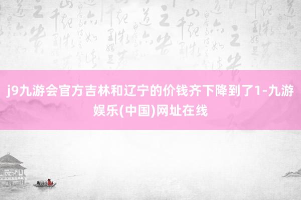 j9九游会官方吉林和辽宁的价钱齐下降到了1-九游娱乐(中国)网址在线