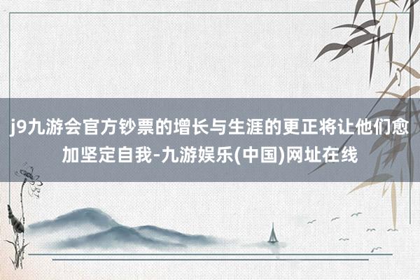 j9九游会官方钞票的增长与生涯的更正将让他们愈加坚定自我-九游娱乐(中国)网址在线