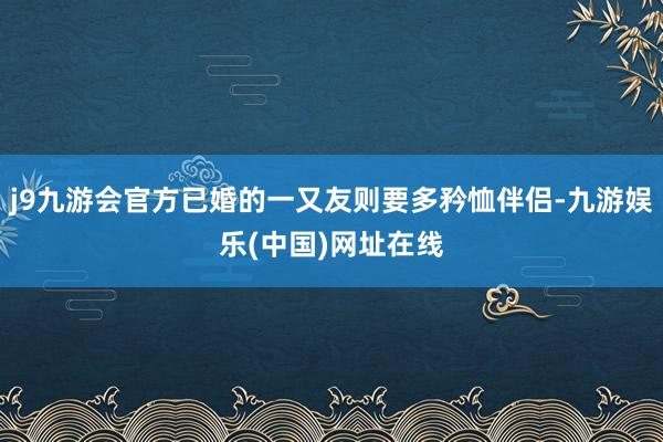 j9九游会官方已婚的一又友则要多矜恤伴侣-九游娱乐(中国)网址在线
