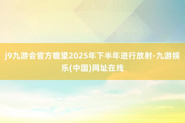 j9九游会官方瞻望2025年下半年进行放射-九游娱乐(中国)网址在线