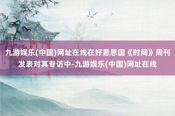 九游娱乐(中国)网址在线在好意思国《时间》周刊发表对其专访中-九游娱乐(中国)网址在线