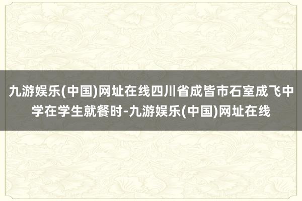 九游娱乐(中国)网址在线四川省成皆市石室成飞中学在学生就餐时-九游娱乐(中国)网址在线