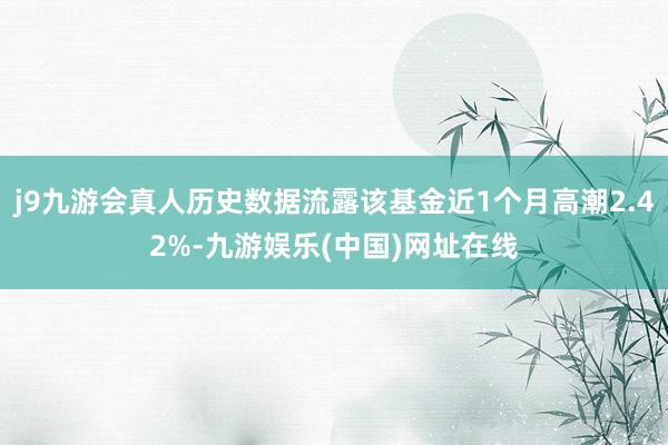 j9九游会真人历史数据流露该基金近1个月高潮2.42%-九游娱乐(中国)网址在线