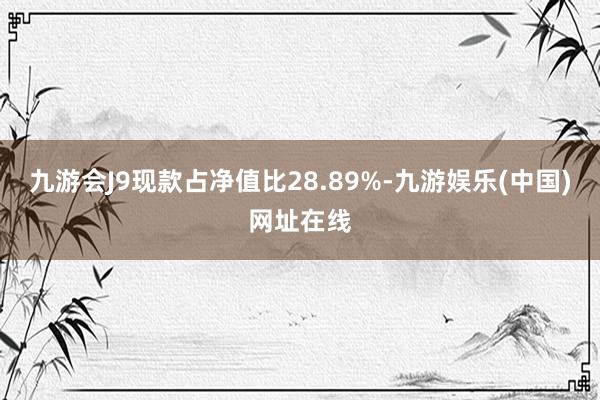 九游会J9现款占净值比28.89%-九游娱乐(中国)网址在线