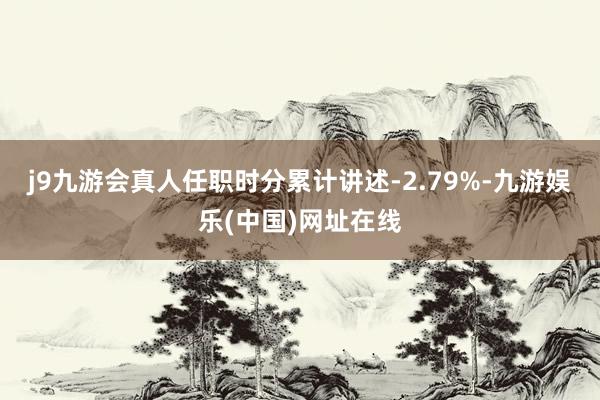 j9九游会真人任职时分累计讲述-2.79%-九游娱乐(中国)网址在线