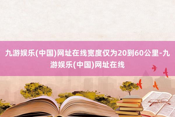 九游娱乐(中国)网址在线宽度仅为20到60公里-九游娱乐(中国)网址在线