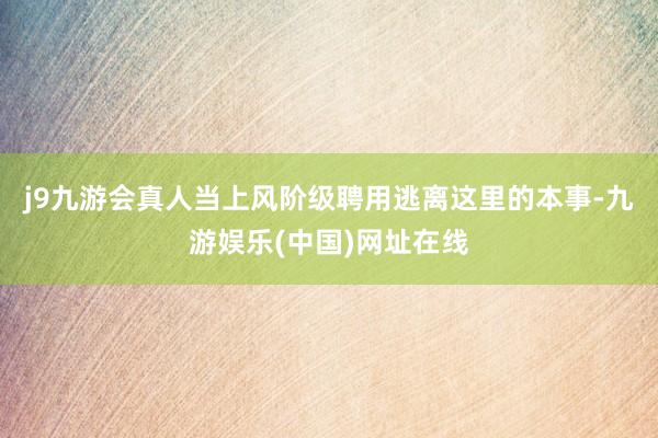 j9九游会真人当上风阶级聘用逃离这里的本事-九游娱乐(中国)网址在线