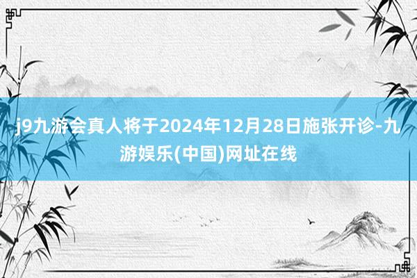 j9九游会真人将于2024年12月28日施张开诊-九游娱乐(中国)网址在线