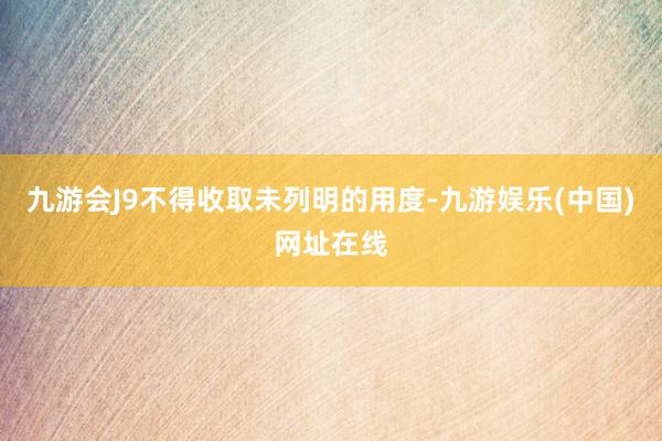 九游会J9不得收取未列明的用度-九游娱乐(中国)网址在线