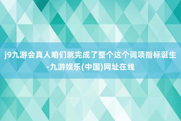 j9九游会真人咱们就完成了整个这个词项指标诞生-九游娱乐(中国)网址在线
