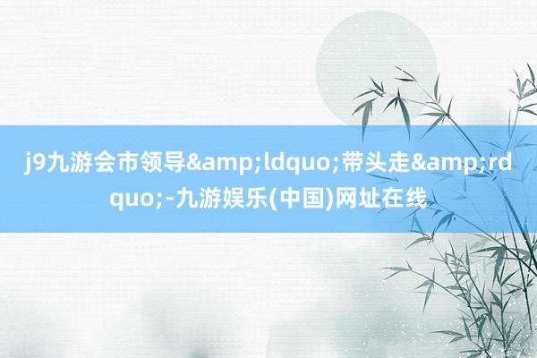 j9九游会市领导&ldquo;带头走&rdquo;-九游娱乐(中国)网址在线