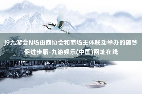 j9九游会N场由商协会和商场主体联动举办的破钞促进步履-九游娱乐(中国)网址在线