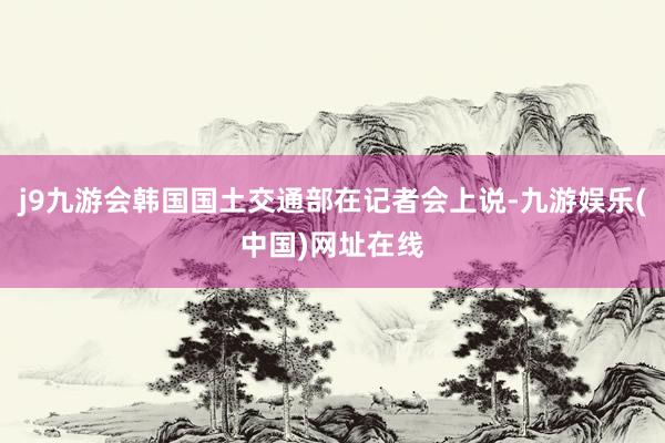 j9九游会韩国国土交通部在记者会上说-九游娱乐(中国)网址在线