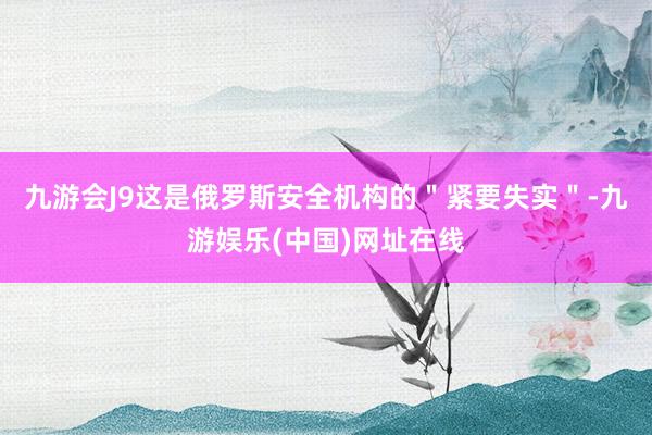 九游会J9这是俄罗斯安全机构的＂紧要失实＂-九游娱乐(中国)网址在线