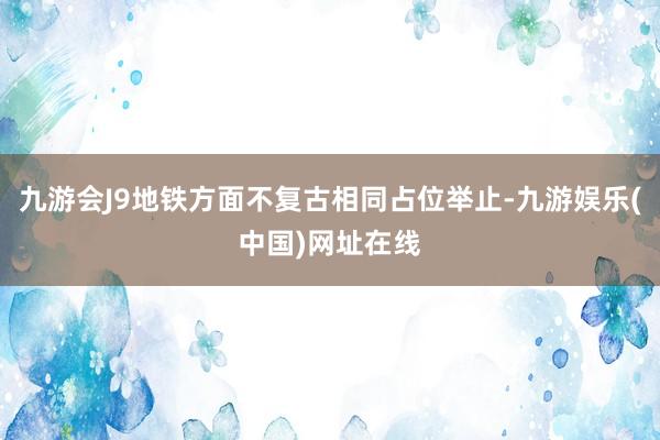 九游会J9地铁方面不复古相同占位举止-九游娱乐(中国)网址在线