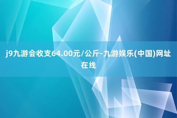 j9九游会收支64.00元/公斤-九游娱乐(中国)网址在线
