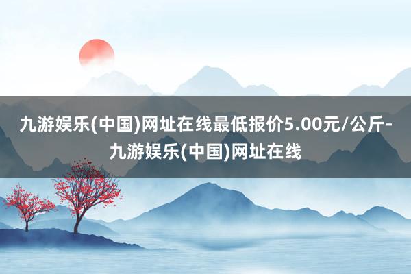 九游娱乐(中国)网址在线最低报价5.00元/公斤-九游娱乐(中国)网址在线