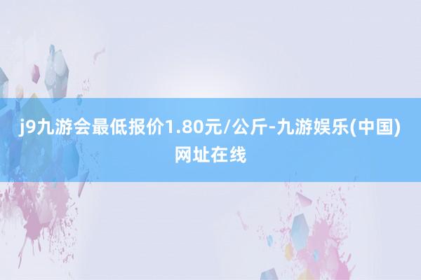 j9九游会最低报价1.80元/公斤-九游娱乐(中国)网址在线