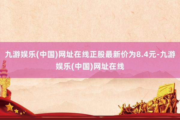 九游娱乐(中国)网址在线正股最新价为8.4元-九游娱乐(中国)网址在线