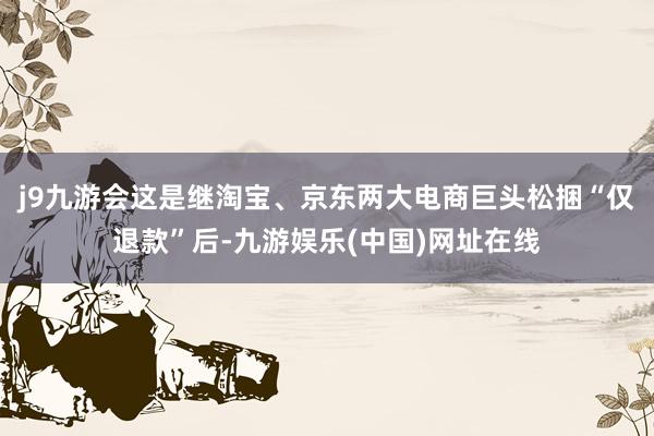 j9九游会　　这是继淘宝、京东两大电商巨头松捆“仅退款”后-九游娱乐(中国)网址在线