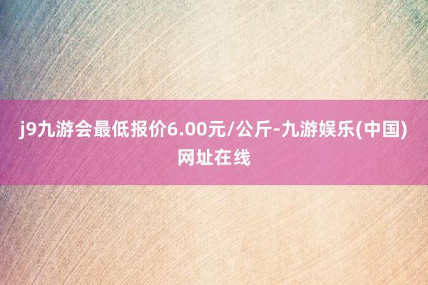 j9九游会最低报价6.00元/公斤-九游娱乐(中国)网址在线