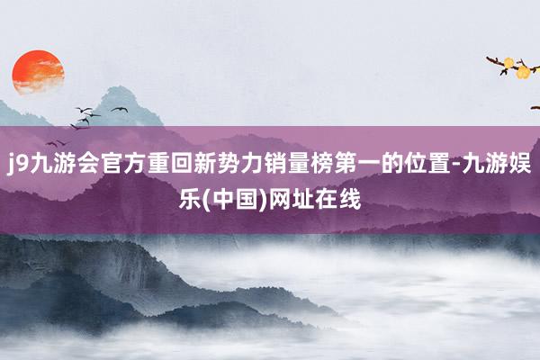 j9九游会官方重回新势力销量榜第一的位置-九游娱乐(中国)网址在线