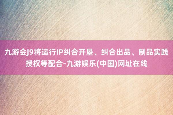 九游会J9将运行IP纠合开垦、纠合出品、制品实践授权等配合-九游娱乐(中国)网址在线