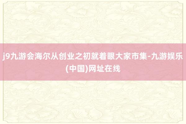 j9九游会海尔从创业之初就着眼大家市集-九游娱乐(中国)网址在线