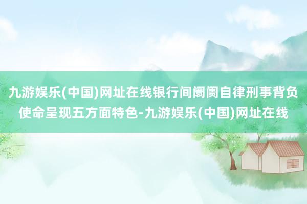 九游娱乐(中国)网址在线银行间阛阓自律刑事背负使命呈现五方面特色-九游娱乐(中国)网址在线