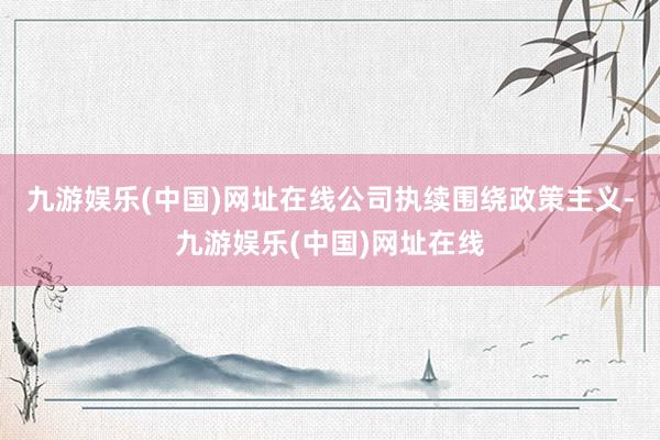 九游娱乐(中国)网址在线公司执续围绕政策主义-九游娱乐(中国)网址在线