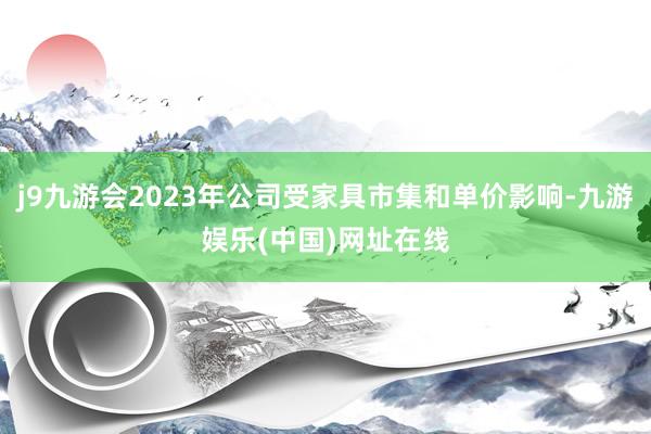 j9九游会2023年公司受家具市集和单价影响-九游娱乐(中国)网址在线
