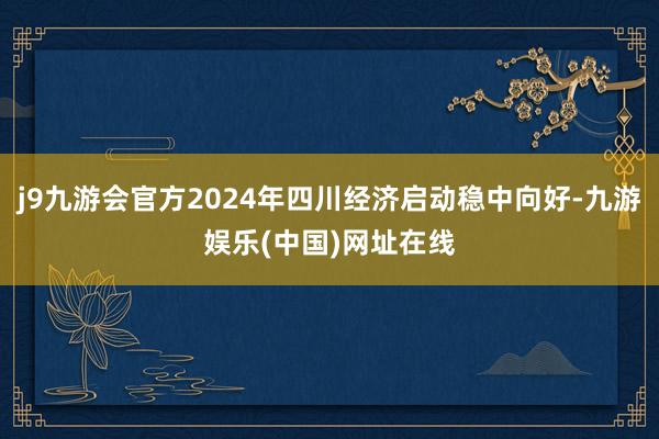 j9九游会官方2024年四川经济启动稳中向好-九游娱乐(中国)网址在线