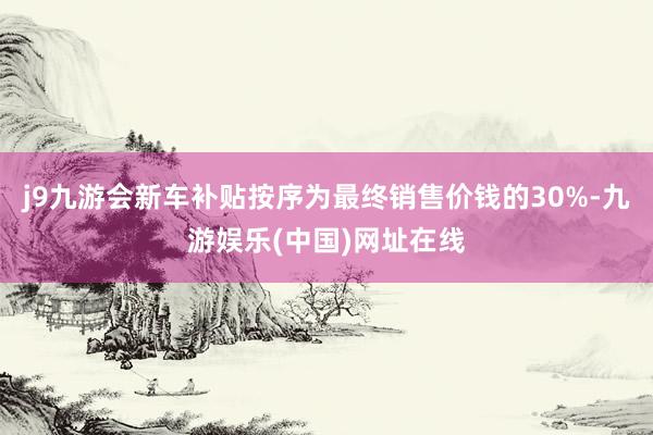 j9九游会新车补贴按序为最终销售价钱的30%-九游娱乐(中国)网址在线