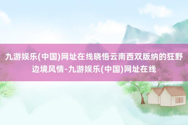 九游娱乐(中国)网址在线晓悟云南西双版纳的狂野边境风情-九游娱乐(中国)网址在线