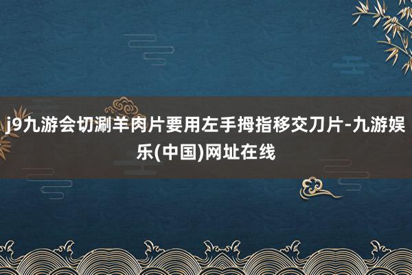 j9九游会切涮羊肉片要用左手拇指移交刀片-九游娱乐(中国)网址在线