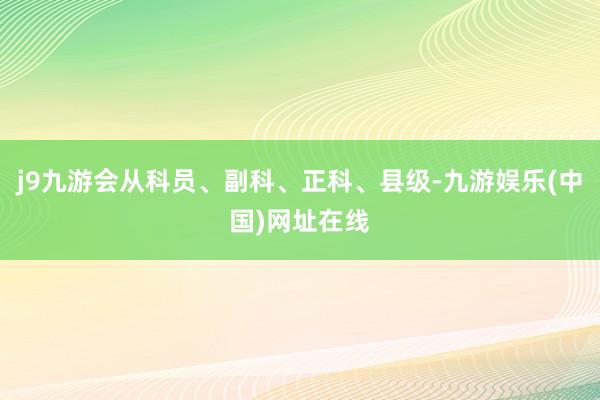 j9九游会从科员、副科、正科、县级-九游娱乐(中国)网址在线
