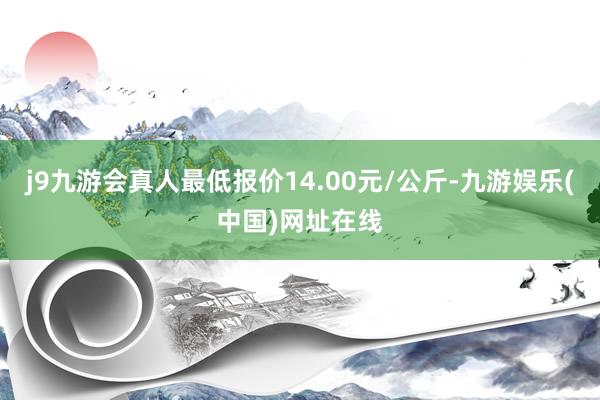 j9九游会真人最低报价14.00元/公斤-九游娱乐(中国)网址在线