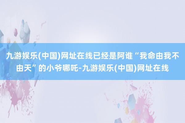 九游娱乐(中国)网址在线已经是阿谁“我命由我不由天”的小爷哪吒-九游娱乐(中国)网址在线