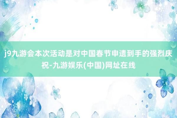 j9九游会本次活动是对中国春节申遗到手的强烈庆祝-九游娱乐(中国)网址在线