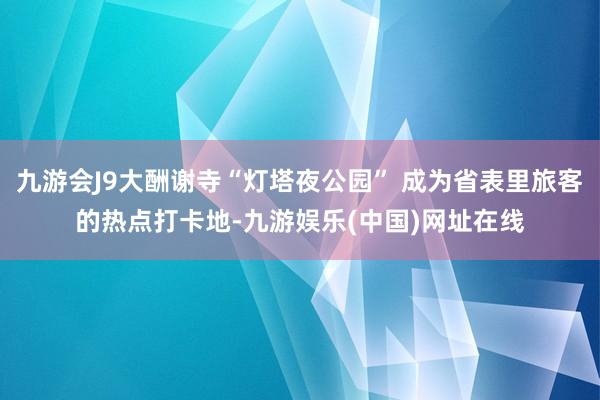 九游会J9大酬谢寺“灯塔夜公园” 成为省表里旅客的热点打卡地-九游娱乐(中国)网址在线