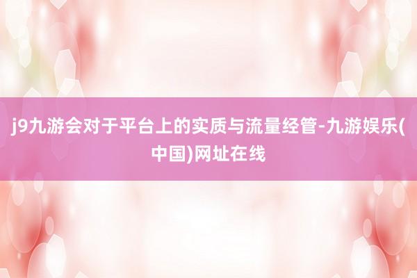 j9九游会对于平台上的实质与流量经管-九游娱乐(中国)网址在线