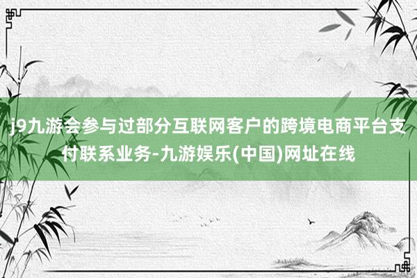 j9九游会参与过部分互联网客户的跨境电商平台支付联系业务-九游娱乐(中国)网址在线
