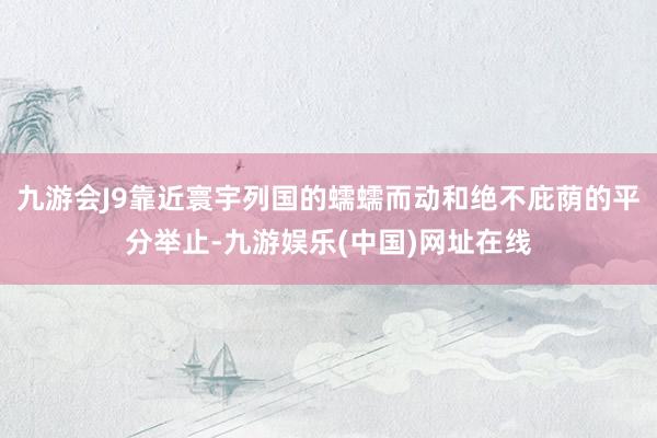 九游会J9靠近寰宇列国的蠕蠕而动和绝不庇荫的平分举止-九游娱乐(中国)网址在线
